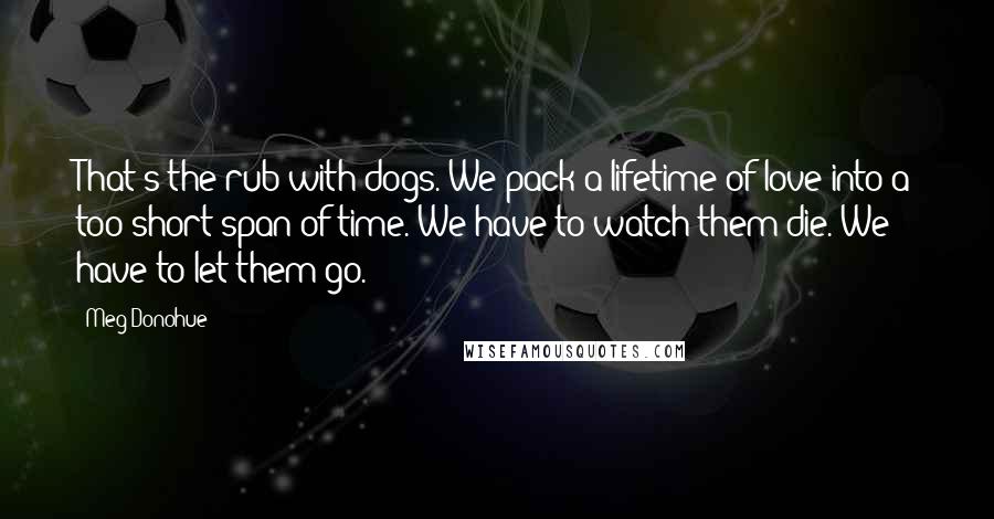 Meg Donohue Quotes: That's the rub with dogs. We pack a lifetime of love into a too-short span of time. We have to watch them die. We have to let them go.