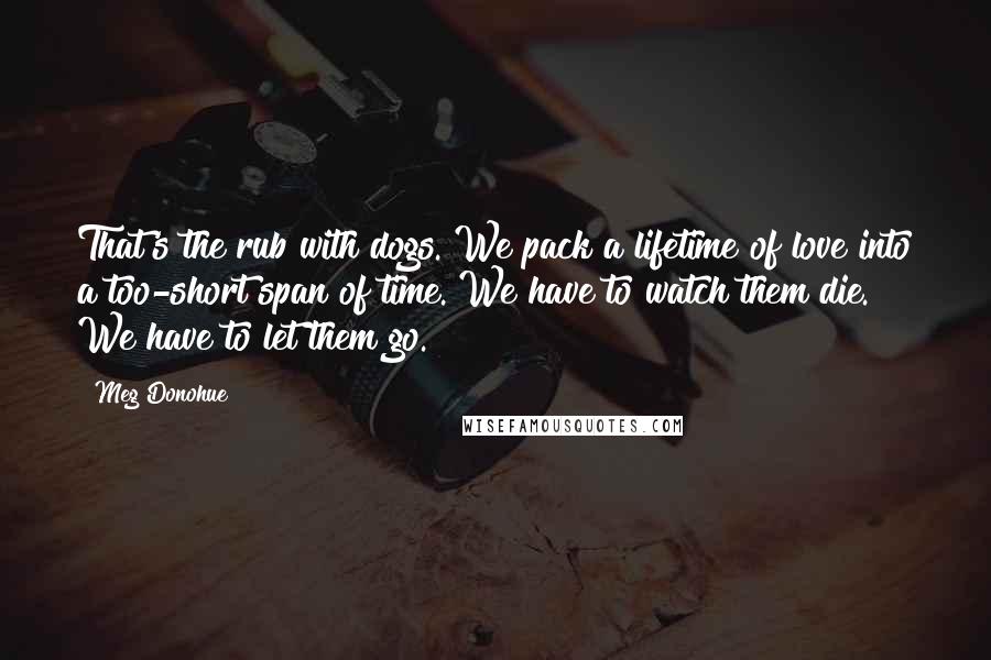 Meg Donohue Quotes: That's the rub with dogs. We pack a lifetime of love into a too-short span of time. We have to watch them die. We have to let them go.