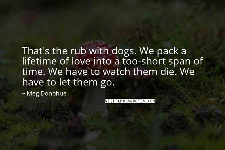 Meg Donohue Quotes: That's the rub with dogs. We pack a lifetime of love into a too-short span of time. We have to watch them die. We have to let them go.