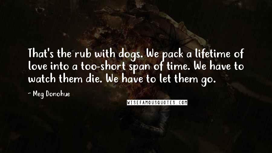 Meg Donohue Quotes: That's the rub with dogs. We pack a lifetime of love into a too-short span of time. We have to watch them die. We have to let them go.