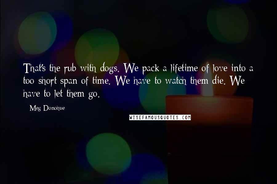 Meg Donohue Quotes: That's the rub with dogs. We pack a lifetime of love into a too-short span of time. We have to watch them die. We have to let them go.