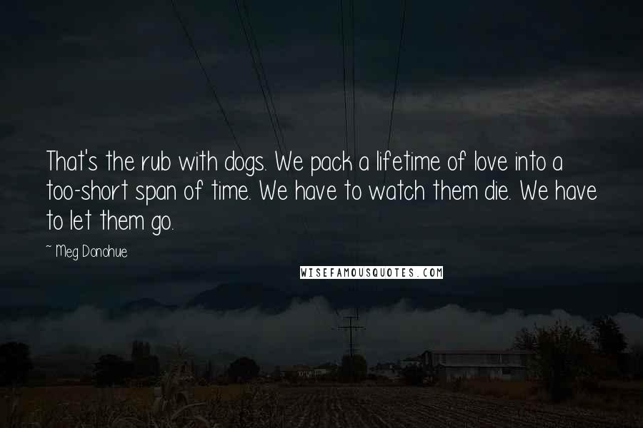 Meg Donohue Quotes: That's the rub with dogs. We pack a lifetime of love into a too-short span of time. We have to watch them die. We have to let them go.