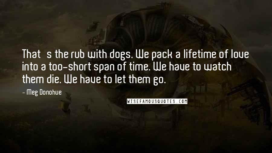 Meg Donohue Quotes: That's the rub with dogs. We pack a lifetime of love into a too-short span of time. We have to watch them die. We have to let them go.