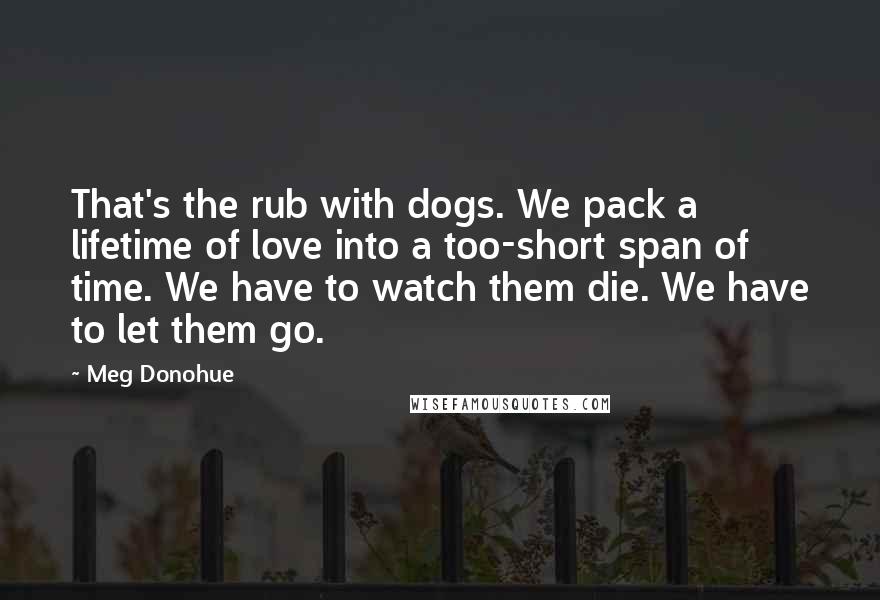 Meg Donohue Quotes: That's the rub with dogs. We pack a lifetime of love into a too-short span of time. We have to watch them die. We have to let them go.