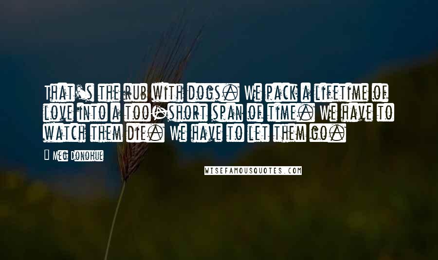 Meg Donohue Quotes: That's the rub with dogs. We pack a lifetime of love into a too-short span of time. We have to watch them die. We have to let them go.