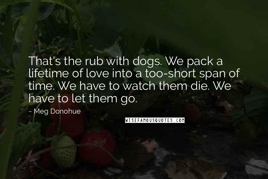 Meg Donohue Quotes: That's the rub with dogs. We pack a lifetime of love into a too-short span of time. We have to watch them die. We have to let them go.