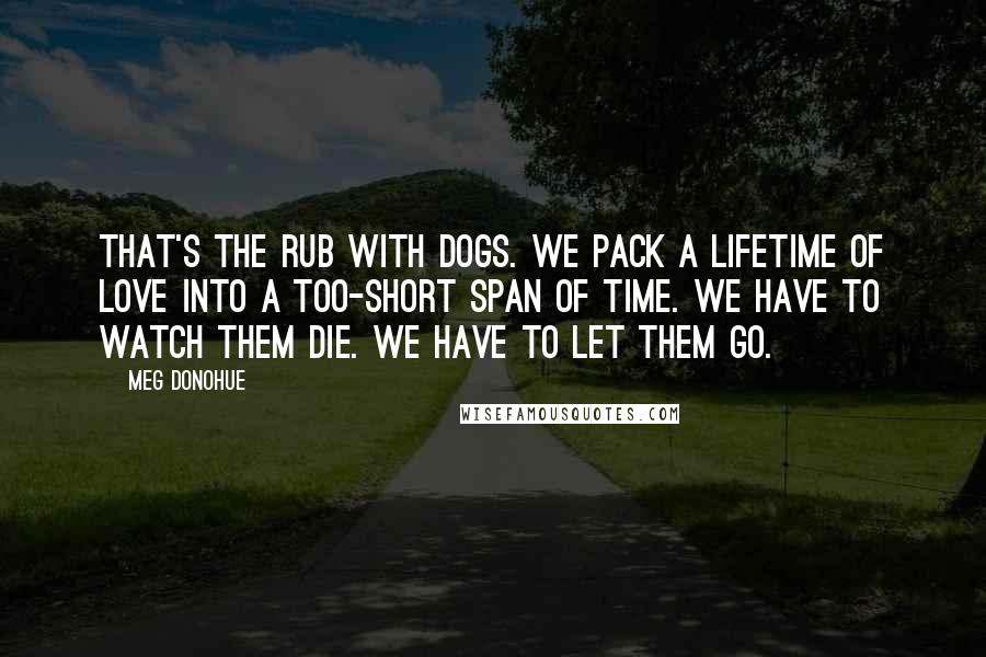 Meg Donohue Quotes: That's the rub with dogs. We pack a lifetime of love into a too-short span of time. We have to watch them die. We have to let them go.