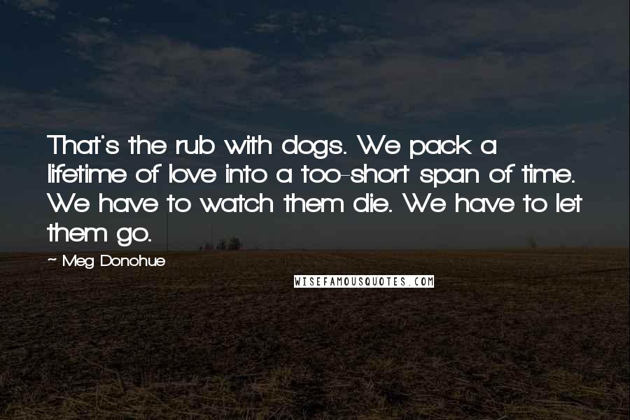 Meg Donohue Quotes: That's the rub with dogs. We pack a lifetime of love into a too-short span of time. We have to watch them die. We have to let them go.