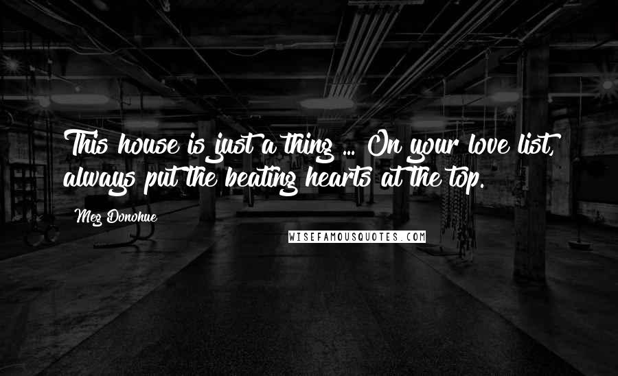 Meg Donohue Quotes: This house is just a thing ... On your love list, always put the beating hearts at the top.