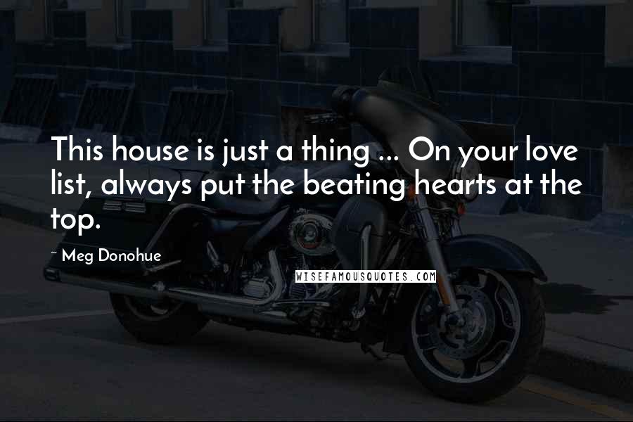 Meg Donohue Quotes: This house is just a thing ... On your love list, always put the beating hearts at the top.