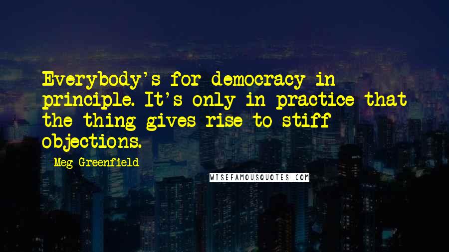 Meg Greenfield Quotes: Everybody's for democracy in principle. It's only in practice that the thing gives rise to stiff objections.