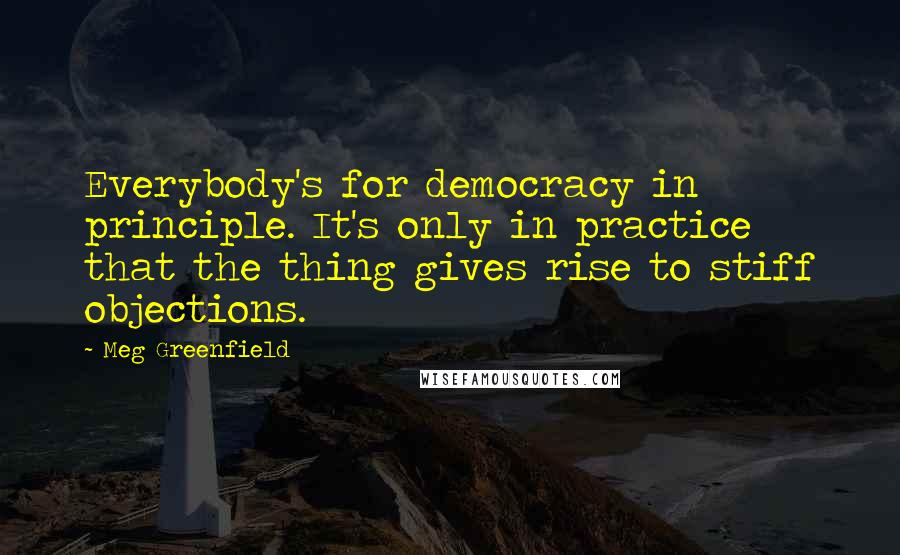 Meg Greenfield Quotes: Everybody's for democracy in principle. It's only in practice that the thing gives rise to stiff objections.