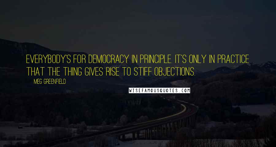 Meg Greenfield Quotes: Everybody's for democracy in principle. It's only in practice that the thing gives rise to stiff objections.
