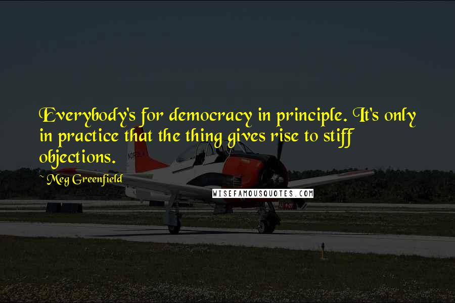 Meg Greenfield Quotes: Everybody's for democracy in principle. It's only in practice that the thing gives rise to stiff objections.