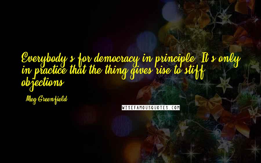 Meg Greenfield Quotes: Everybody's for democracy in principle. It's only in practice that the thing gives rise to stiff objections.
