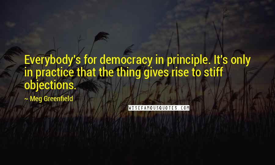 Meg Greenfield Quotes: Everybody's for democracy in principle. It's only in practice that the thing gives rise to stiff objections.