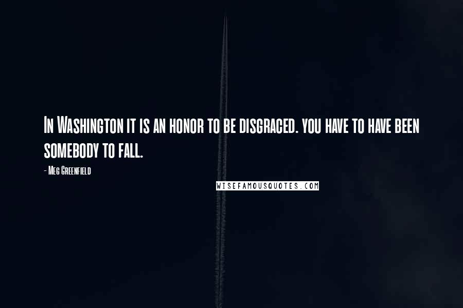 Meg Greenfield Quotes: In Washington it is an honor to be disgraced. you have to have been somebody to fall.