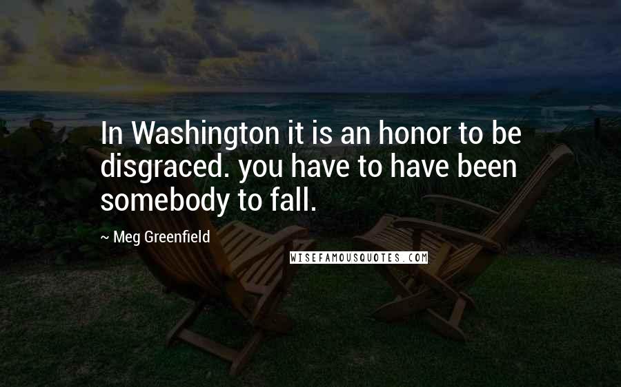 Meg Greenfield Quotes: In Washington it is an honor to be disgraced. you have to have been somebody to fall.