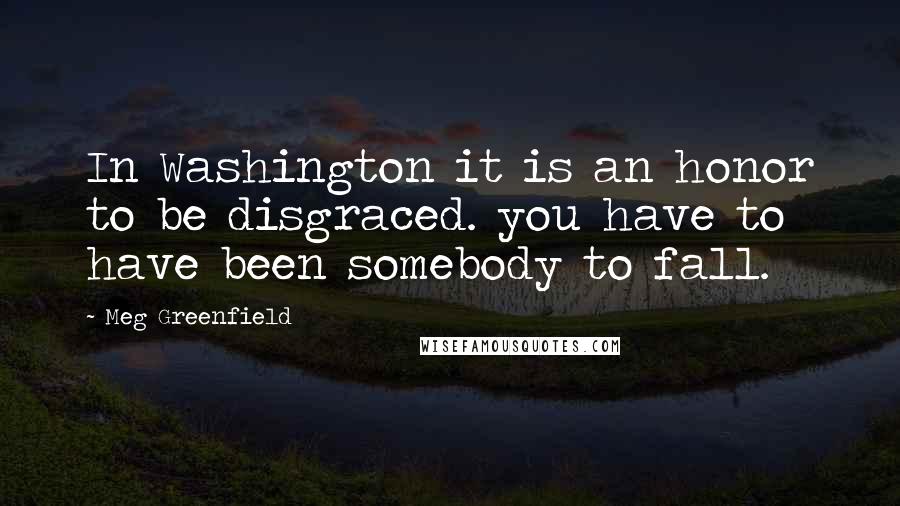 Meg Greenfield Quotes: In Washington it is an honor to be disgraced. you have to have been somebody to fall.