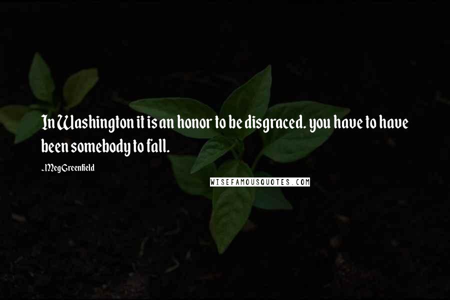 Meg Greenfield Quotes: In Washington it is an honor to be disgraced. you have to have been somebody to fall.