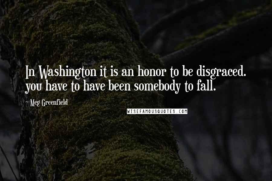 Meg Greenfield Quotes: In Washington it is an honor to be disgraced. you have to have been somebody to fall.