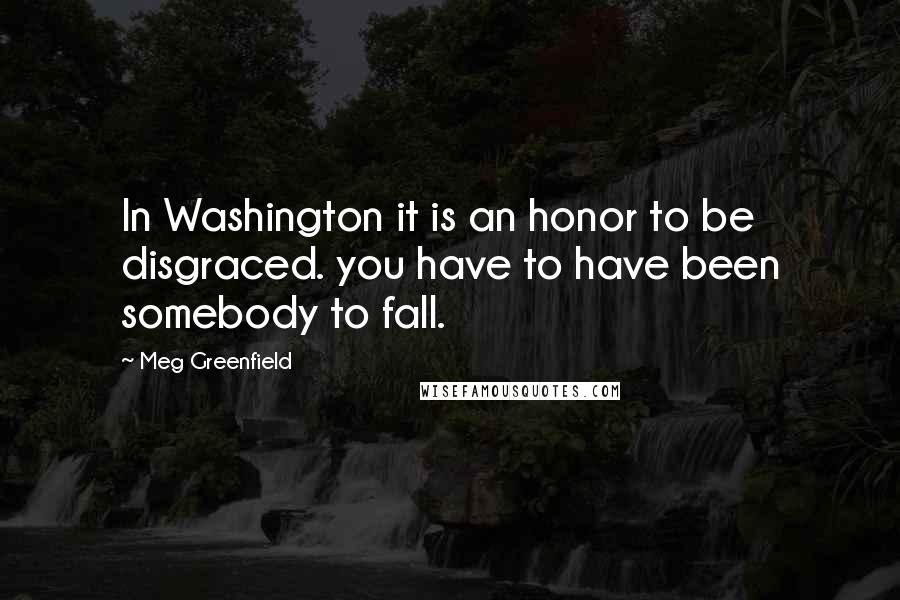 Meg Greenfield Quotes: In Washington it is an honor to be disgraced. you have to have been somebody to fall.