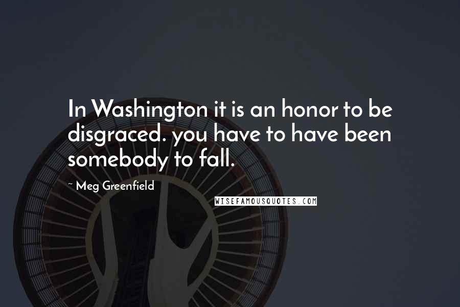 Meg Greenfield Quotes: In Washington it is an honor to be disgraced. you have to have been somebody to fall.