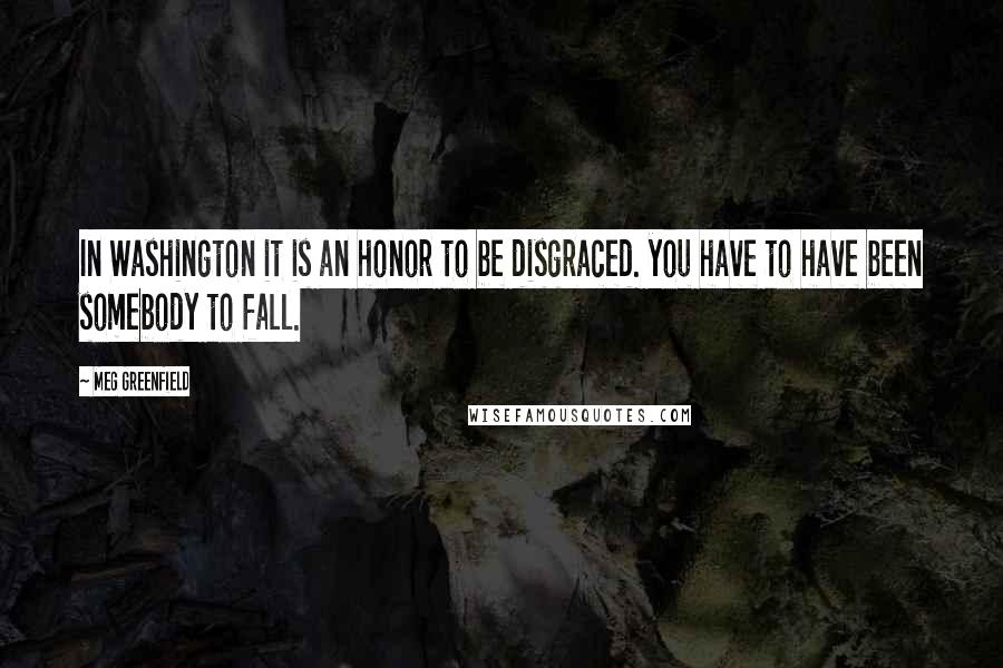 Meg Greenfield Quotes: In Washington it is an honor to be disgraced. you have to have been somebody to fall.