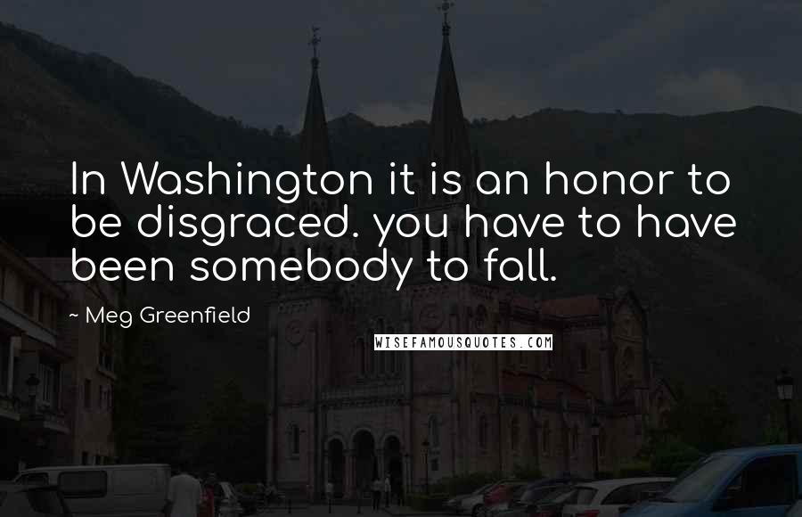 Meg Greenfield Quotes: In Washington it is an honor to be disgraced. you have to have been somebody to fall.