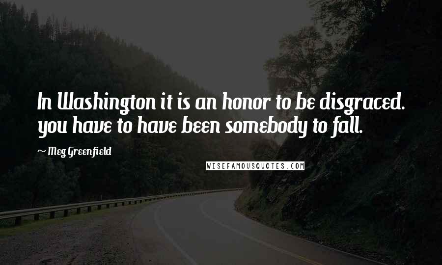 Meg Greenfield Quotes: In Washington it is an honor to be disgraced. you have to have been somebody to fall.