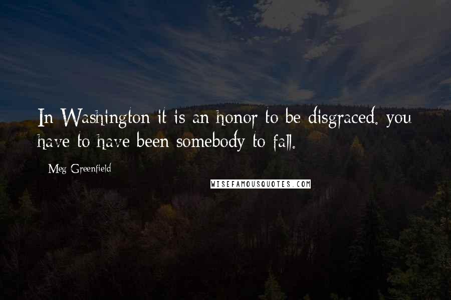 Meg Greenfield Quotes: In Washington it is an honor to be disgraced. you have to have been somebody to fall.