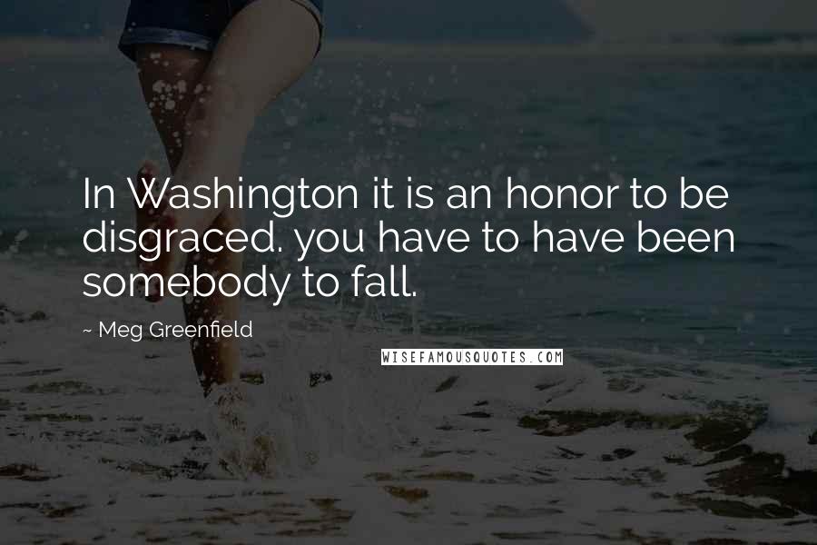 Meg Greenfield Quotes: In Washington it is an honor to be disgraced. you have to have been somebody to fall.