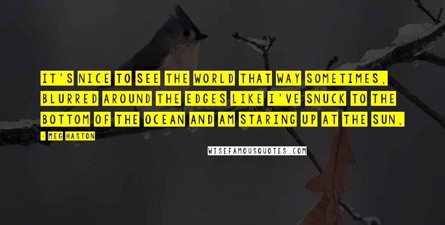 Meg Haston Quotes: It's nice to see the world that way sometimes, blurred around the edges like I've snuck to the bottom of the ocean and am staring up at the sun.