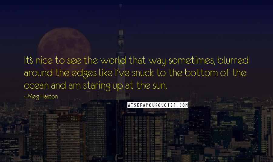 Meg Haston Quotes: It's nice to see the world that way sometimes, blurred around the edges like I've snuck to the bottom of the ocean and am staring up at the sun.