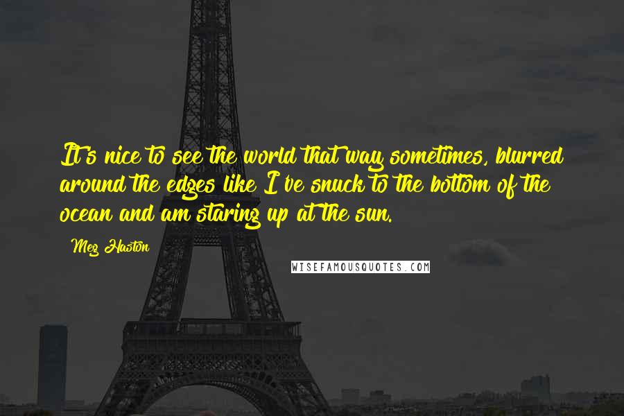 Meg Haston Quotes: It's nice to see the world that way sometimes, blurred around the edges like I've snuck to the bottom of the ocean and am staring up at the sun.