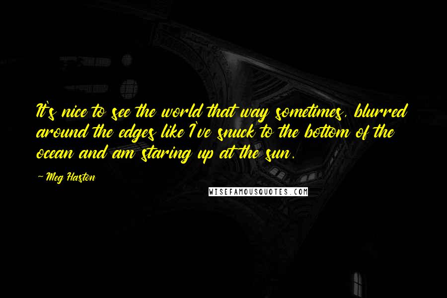 Meg Haston Quotes: It's nice to see the world that way sometimes, blurred around the edges like I've snuck to the bottom of the ocean and am staring up at the sun.