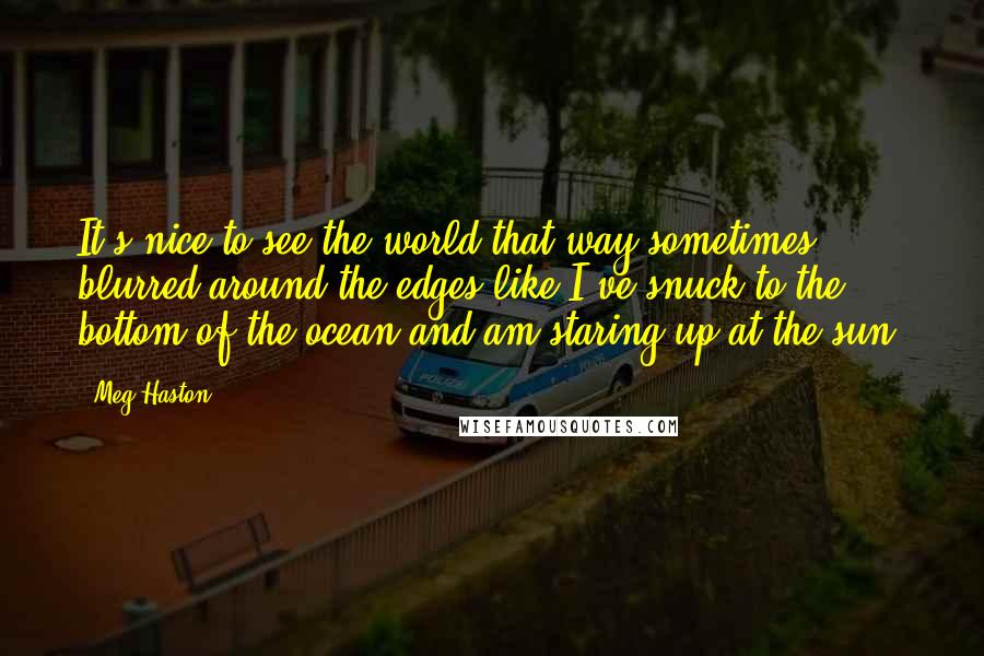 Meg Haston Quotes: It's nice to see the world that way sometimes, blurred around the edges like I've snuck to the bottom of the ocean and am staring up at the sun.