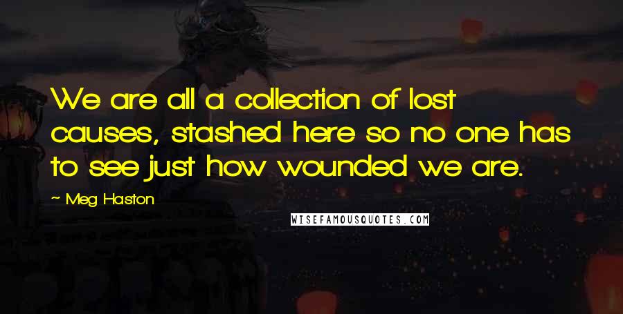 Meg Haston Quotes: We are all a collection of lost causes, stashed here so no one has to see just how wounded we are.