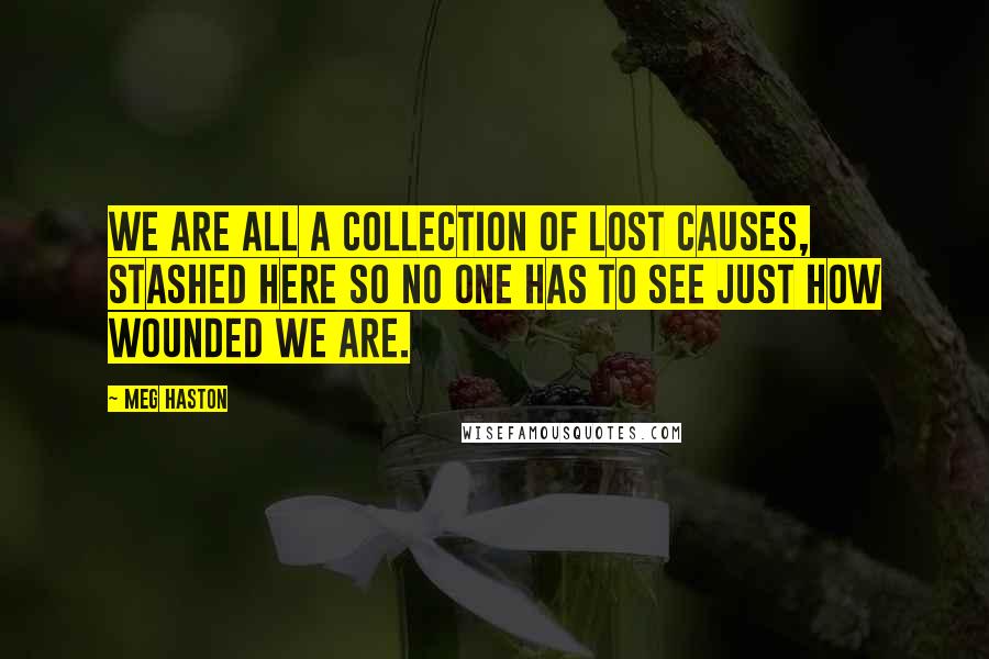 Meg Haston Quotes: We are all a collection of lost causes, stashed here so no one has to see just how wounded we are.