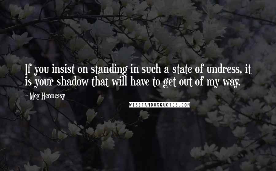 Meg Hennessy Quotes: If you insist on standing in such a state of undress, it is your shadow that will have to get out of my way.