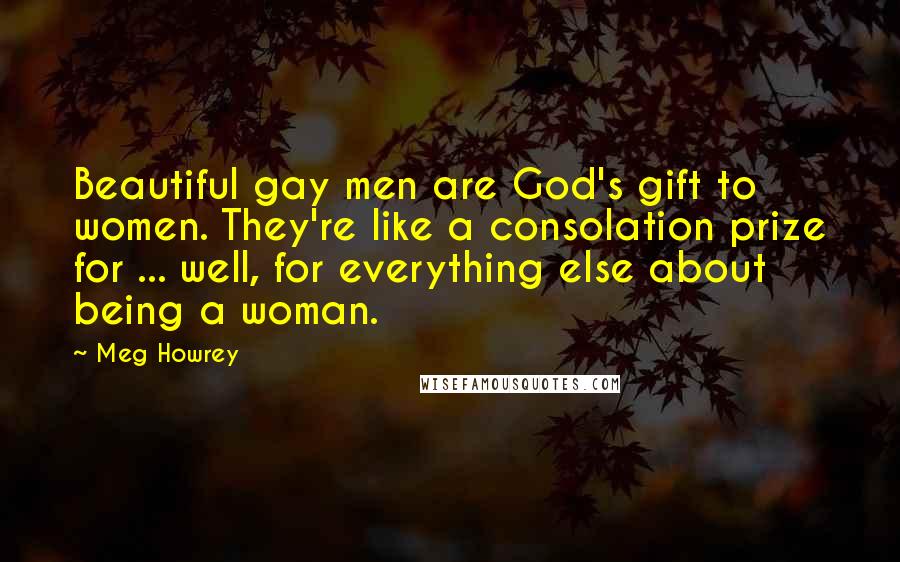 Meg Howrey Quotes: Beautiful gay men are God's gift to women. They're like a consolation prize for ... well, for everything else about being a woman.