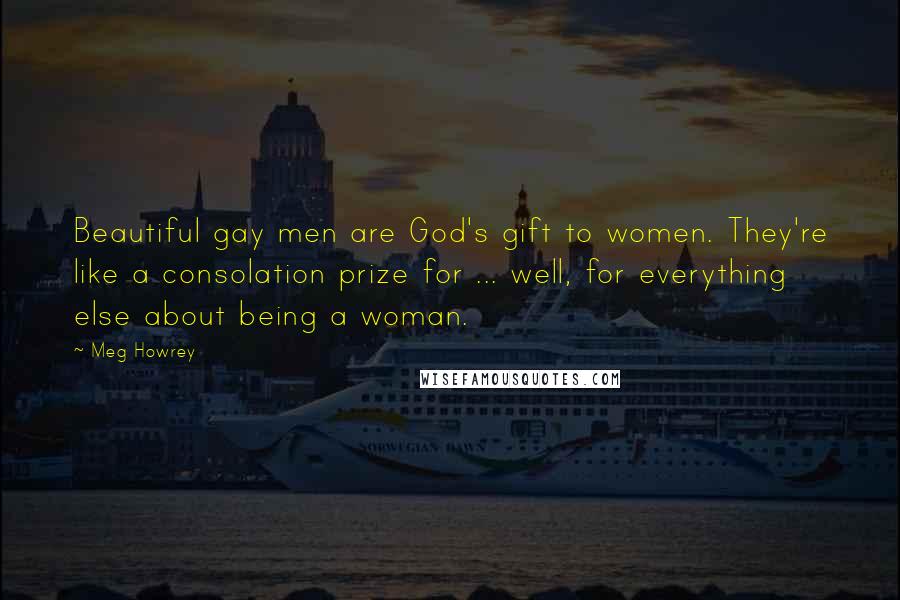 Meg Howrey Quotes: Beautiful gay men are God's gift to women. They're like a consolation prize for ... well, for everything else about being a woman.