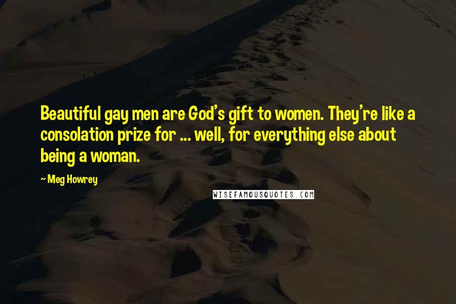 Meg Howrey Quotes: Beautiful gay men are God's gift to women. They're like a consolation prize for ... well, for everything else about being a woman.
