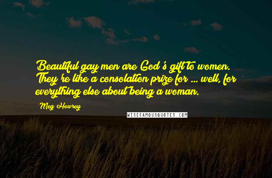 Meg Howrey Quotes: Beautiful gay men are God's gift to women. They're like a consolation prize for ... well, for everything else about being a woman.
