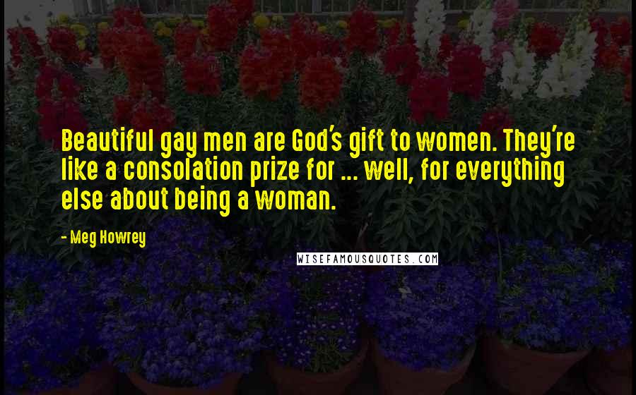 Meg Howrey Quotes: Beautiful gay men are God's gift to women. They're like a consolation prize for ... well, for everything else about being a woman.