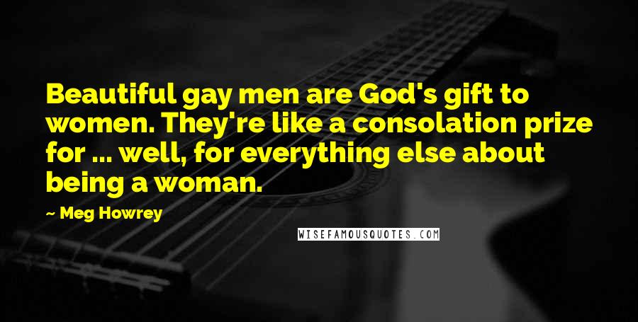 Meg Howrey Quotes: Beautiful gay men are God's gift to women. They're like a consolation prize for ... well, for everything else about being a woman.