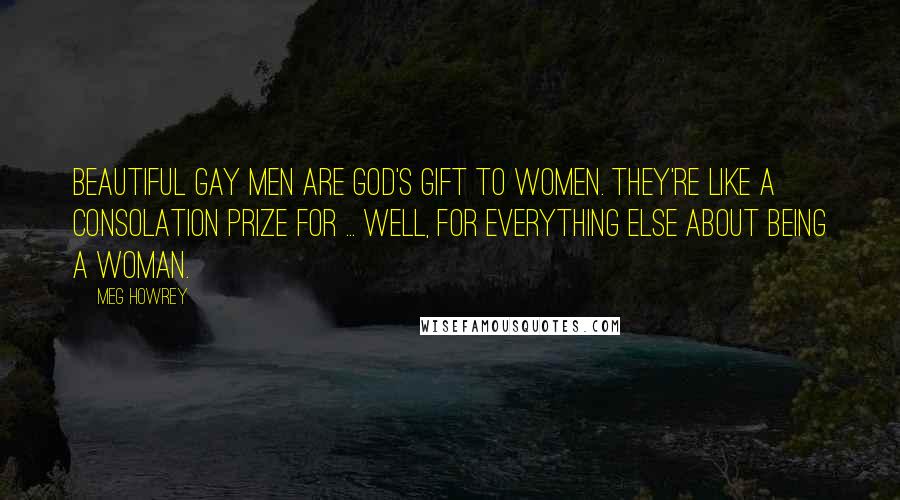 Meg Howrey Quotes: Beautiful gay men are God's gift to women. They're like a consolation prize for ... well, for everything else about being a woman.