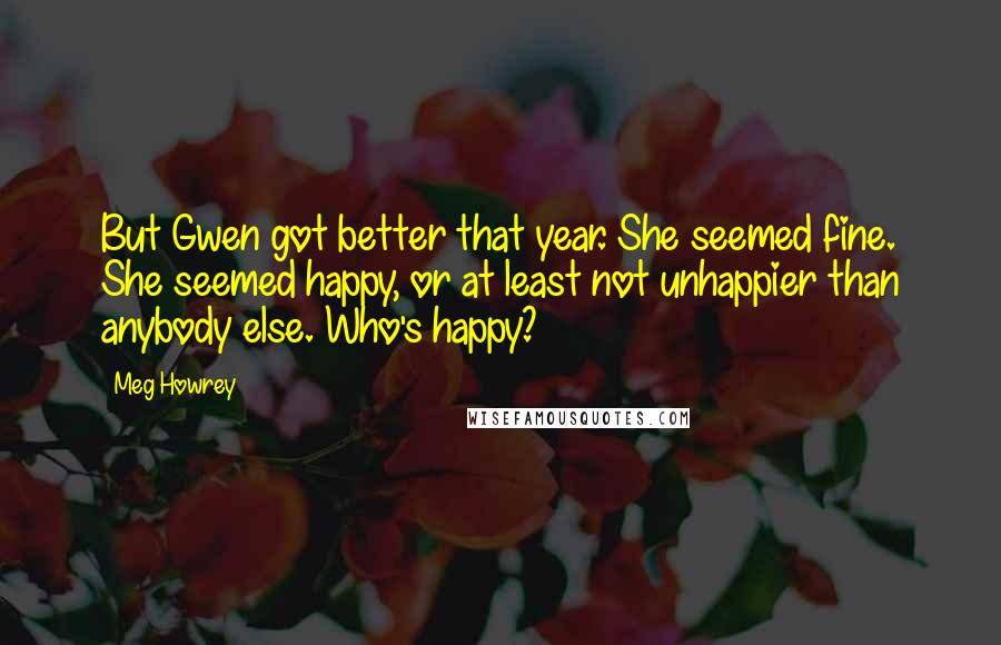 Meg Howrey Quotes: But Gwen got better that year. She seemed fine. She seemed happy, or at least not unhappier than anybody else. Who's happy?