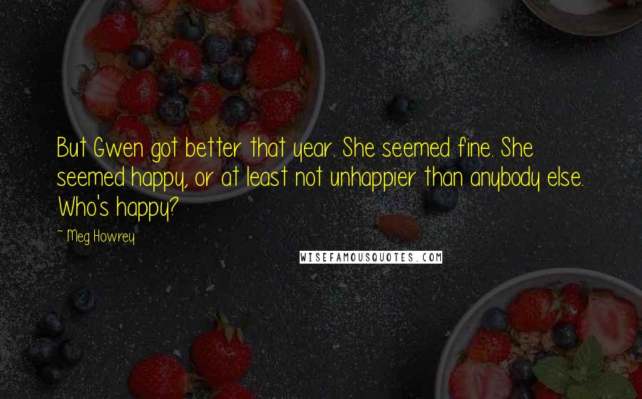 Meg Howrey Quotes: But Gwen got better that year. She seemed fine. She seemed happy, or at least not unhappier than anybody else. Who's happy?