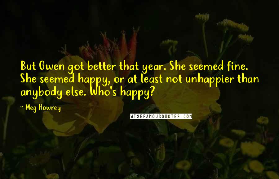 Meg Howrey Quotes: But Gwen got better that year. She seemed fine. She seemed happy, or at least not unhappier than anybody else. Who's happy?